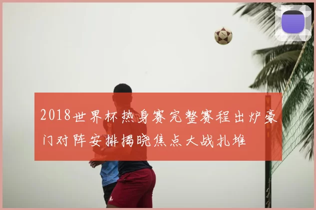 2018世界杯热身赛完整赛程出炉豪门对阵安排揭晓焦点大战扎堆