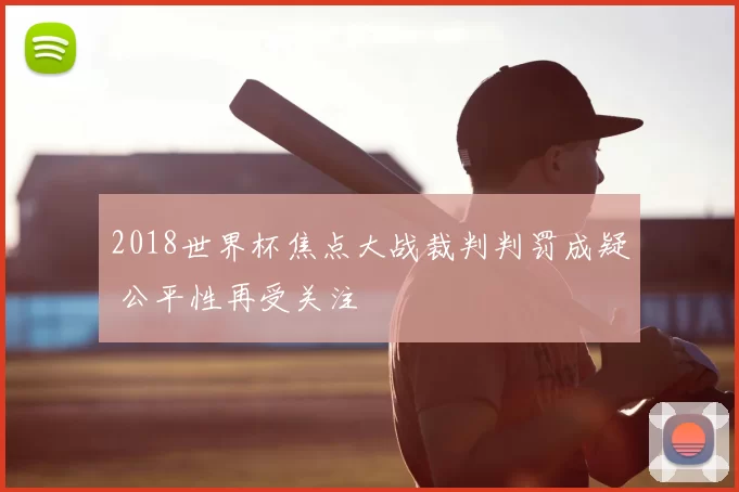 2018世界杯焦点大战裁判判罚成疑 公平性再受关注