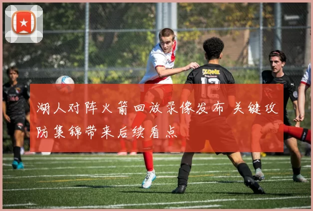 湖人对阵火箭回放录像发布 关键攻防集锦带来后续看点