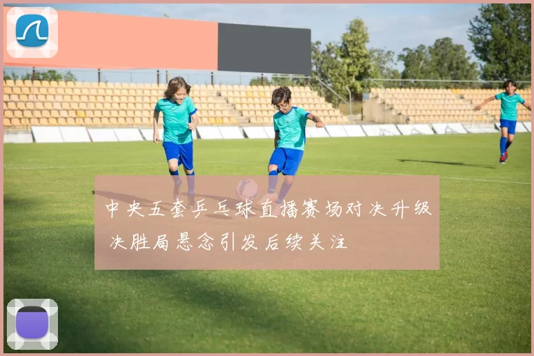 中央五套乒乓球直播赛场对决升级 决胜局悬念引发后续关注