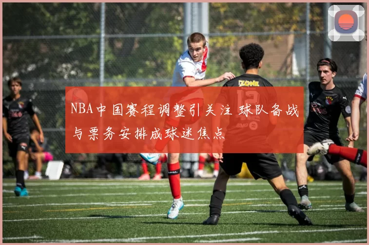 NBA中国赛程调整引关注 球队备战与票务安排成球迷焦点