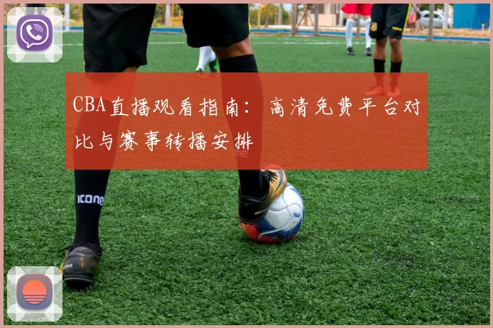 CBA直播观看指南：高清免费平台对比与赛事转播安排