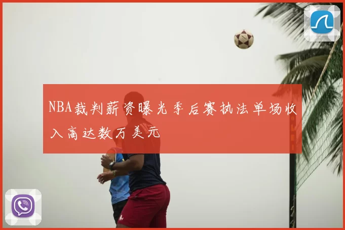 NBA裁判薪资曝光季后赛执法单场收入高达数万美元