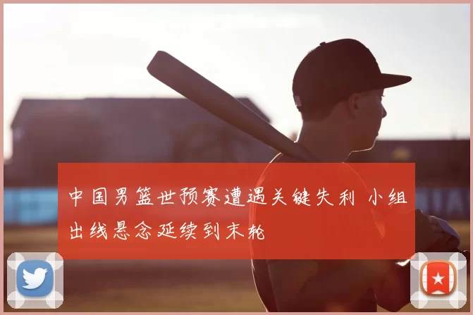 中国男篮世预赛遭遇关键失利 小组出线悬念延续到末轮