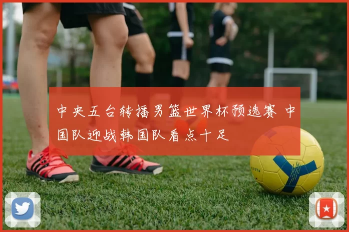 中央五台转播男篮世界杯预选赛 中国队迎战韩国队看点十足