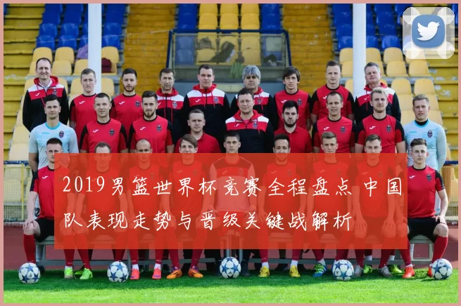 2019男篮世界杯竞赛全程盘点 中国队表现走势与晋级关键战解析