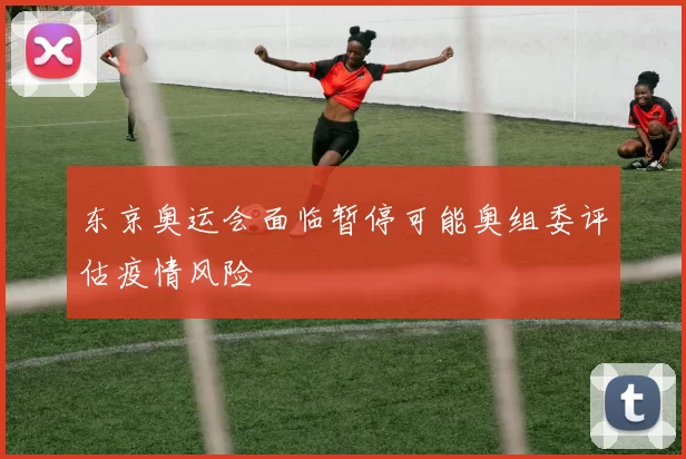 东京奥运会面临暂停可能奥组委评估疫情风险