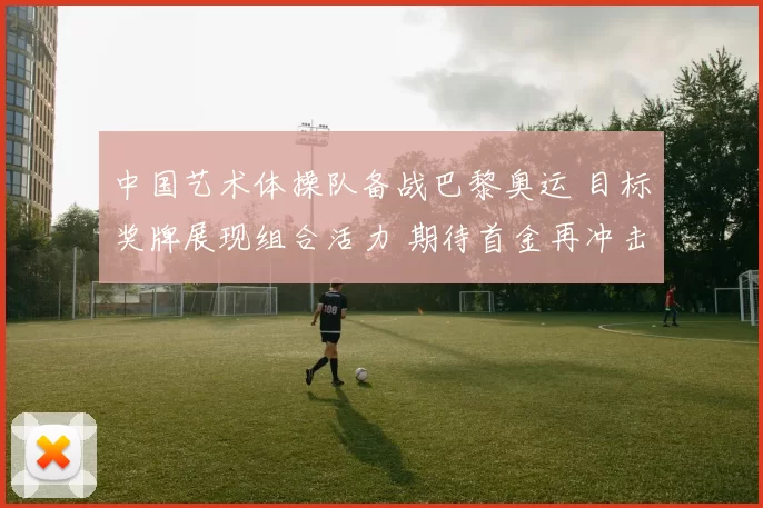 中国艺术体操队备战巴黎奥运 目标奖牌展现组合活力 期待首金再冲击