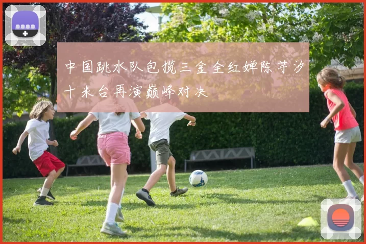 中国跳水队包揽三金全红婵陈芋汐十米台再演巅峰对决