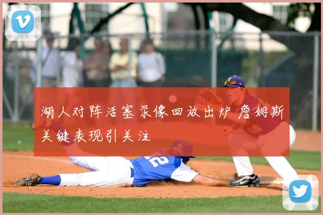 湖人对阵活塞录像回放出炉 詹姆斯关键表现引关注