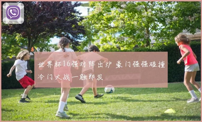 世界杯16强对阵出炉 豪门强强碰撞冷门大战一触即发
